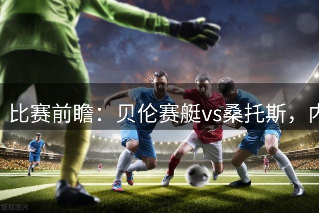 比赛前瞻：贝伦赛艇vs桑托斯，内马尔与球队会合有望登场